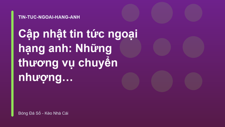 Cập nhật tin tức ngoại hạng anh: Những thương vụ chuyển nhượng đáng chú ý mùa hè